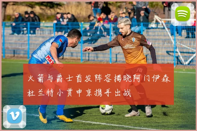 火箭与爵士首发阵容揭晓阿门伊森杜兰特小贾申京携手出战