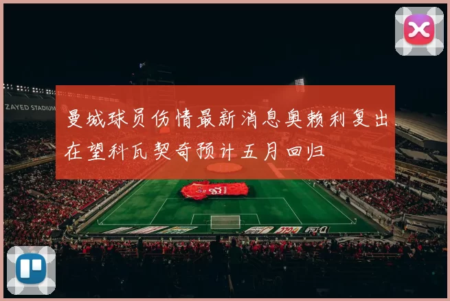 曼城球员伤情最新消息奥赖利复出在望科瓦契奇预计五月回归